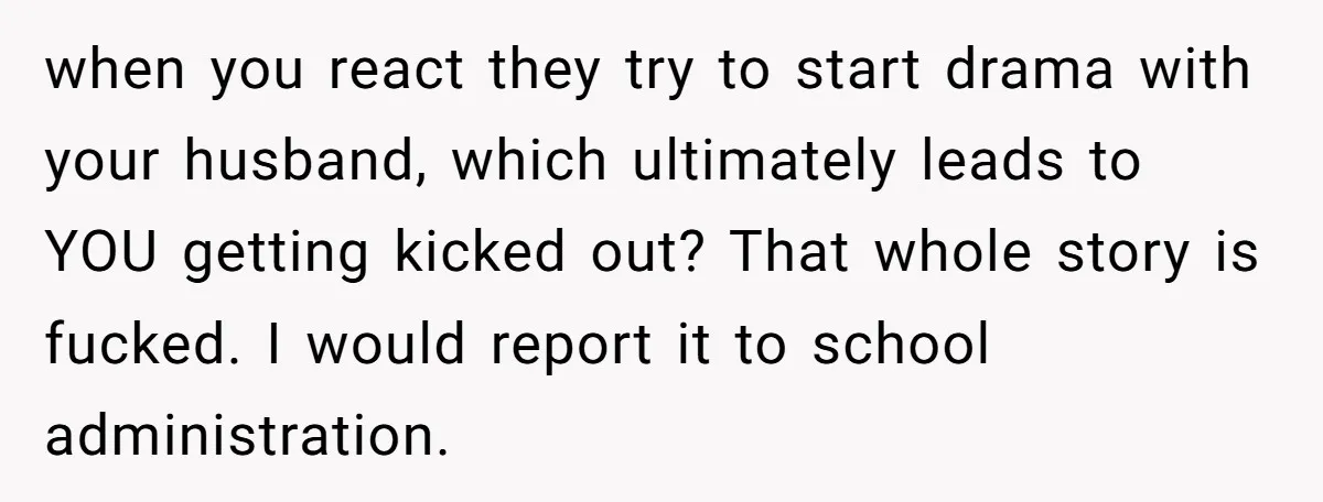when you react they try to start drama with your husband, which ultimately leads to YOU getting kicked out? That whole story is fucked. I would report it to school...