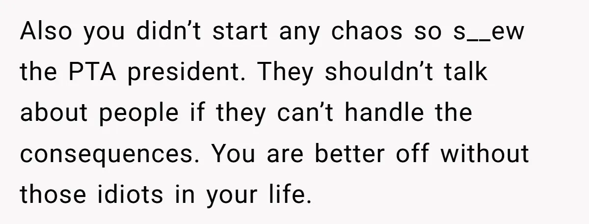 Also you didn’t start any chaos so s__ew the PTA president. They shouldn’t talk about people if they can’t handle the consequences. You are better off without those idiots in...