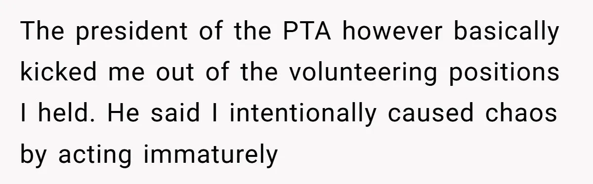 The president of the PTA however basically kicked me out of the volunteering positions I held. He said I intentionally caused chaos by acting immaturely