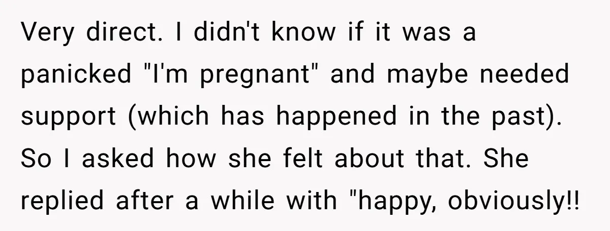 Very direct. I didn't know if it was a panicked "I'm pregnant" and maybe needed support (which has happened in the past). So I asked how she felt about that....