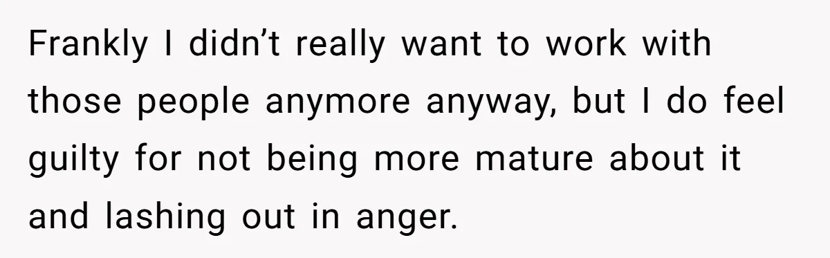 Frankly I didn’t really want to work with those people anymore anyway, but I do feel guilty for not being more mature about it and lashing out in anger.