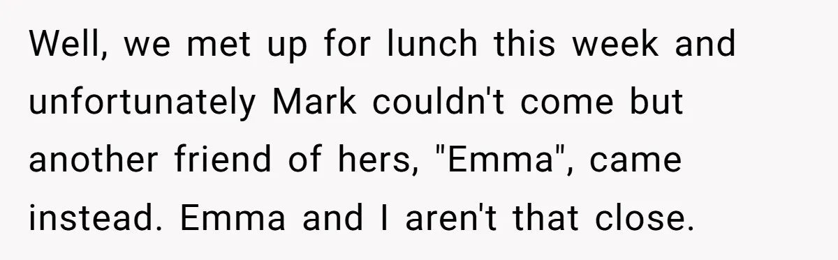 Well, we met up for lunch this week and unfortunately Mark couldn't come but another friend of hers, "Emma", came instead. Emma and I aren't that close.