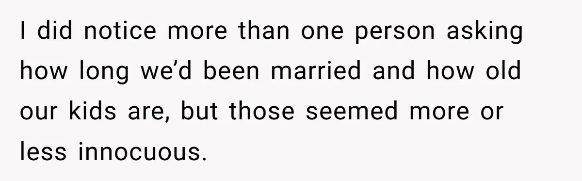 I did notice more than one person asking how long we’d been married and how old our kids are, but those seemed more or less innocuous.