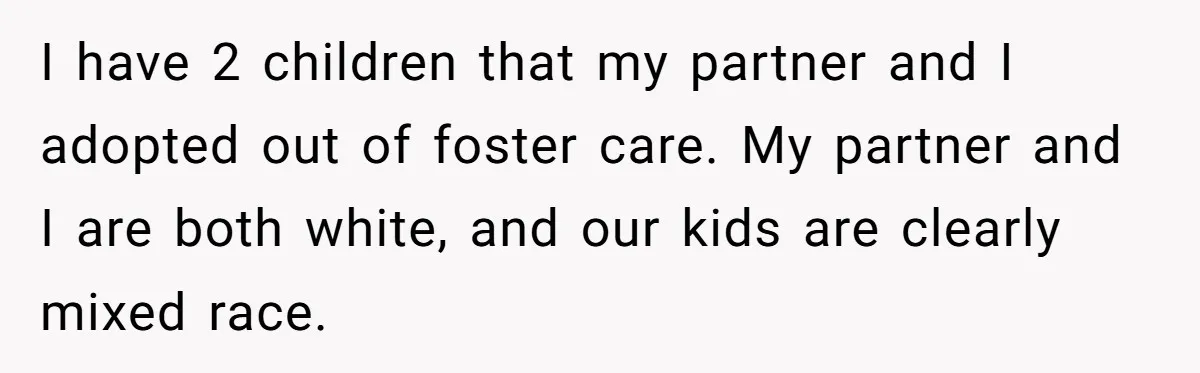 I have 2 children that my partner and I adopted out of foster care. My partner and I are both white, and our kids are clearly mixed race.