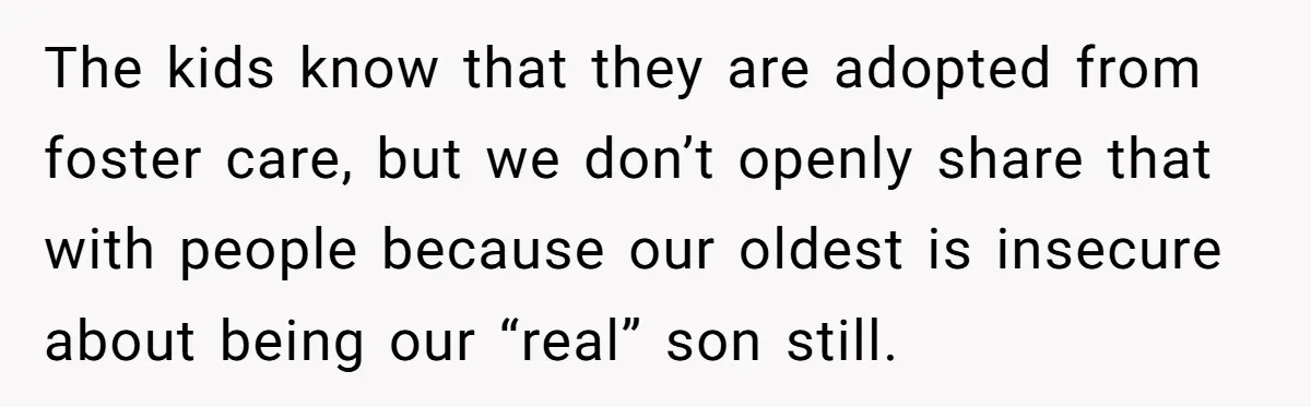 The kids know that they are adopted from foster care, but we don’t openly share that with people because our oldest is insecure about being our “real” son still.