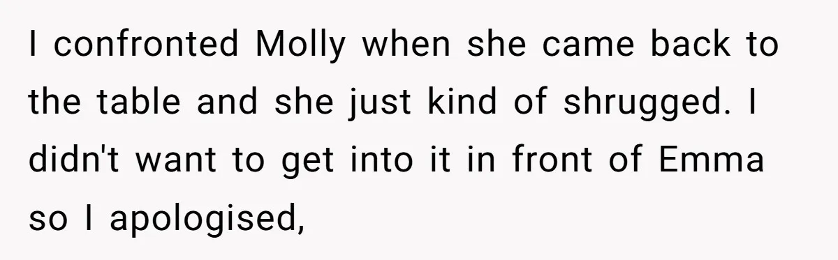 I confronted Molly when she came back to the table and she just kind of shrugged. I didn't want to get into it in front of Emma so I apologised,