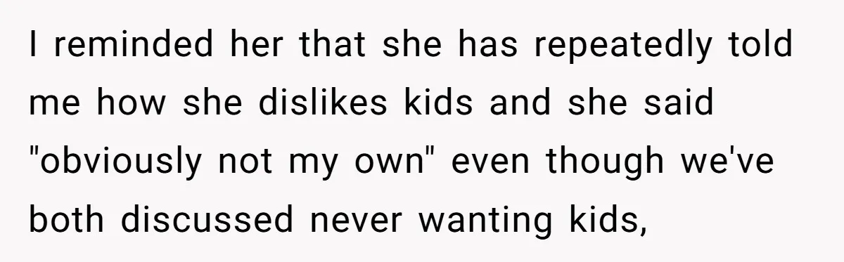I reminded her that she has repeatedly told me how she dislikes kids and she said "obviously not my own" even though we've both discussed never wanting kids,