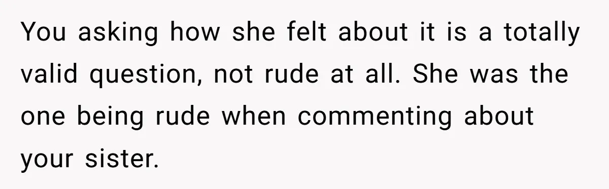 You asking how she felt about it is a totally valid question, not rude at all. She was the one being rude when commenting about your sister.