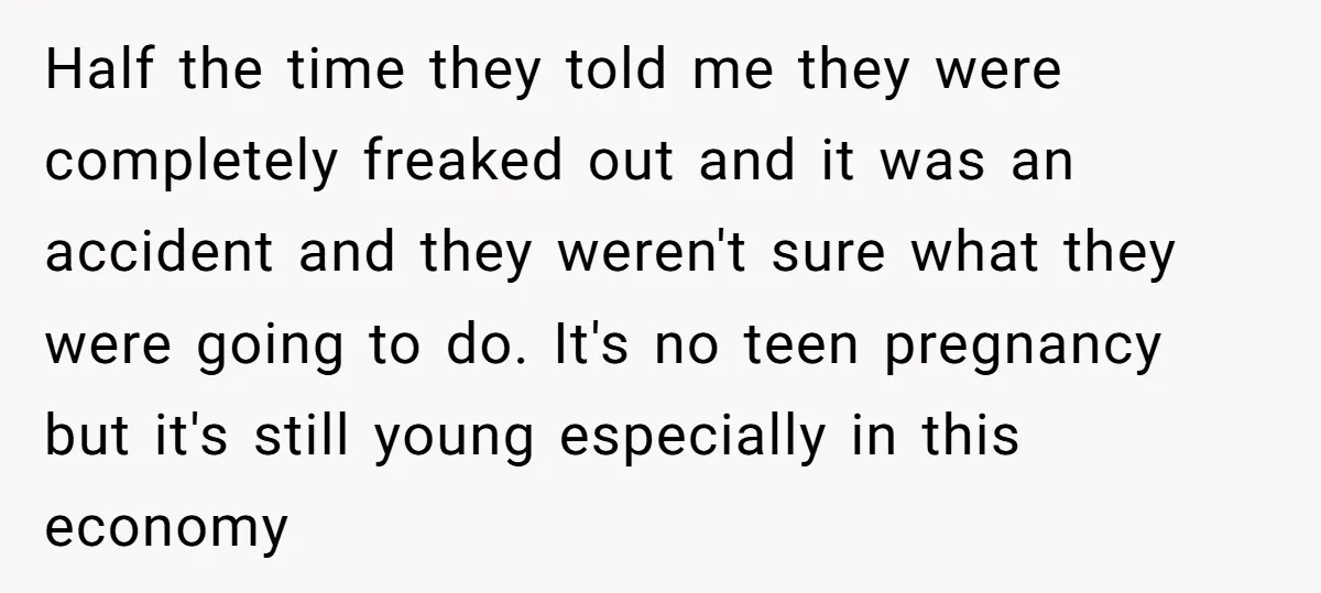 Half the time they told me they were completely freaked out and it was an accident and they weren't sure what they were going to do. It's no teen pregnancy...