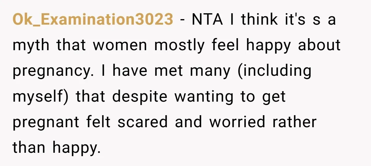 Ok_Examination3023 − NTA I think it's s a myth that women mostly feel happy about pregnancy. I have met many (including myself) that despite wanting to get pregnant felt scared...