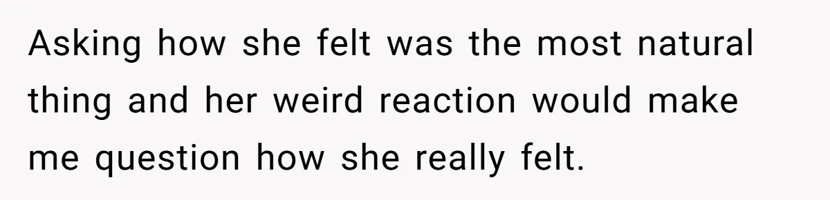 Asking how she felt was the most natural thing and her weird reaction would make me question how she really felt.