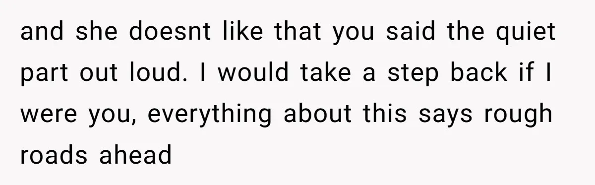 and she doesnt like that you said the quiet part out loud. I would take a step back if I were you, everything about this says rough roads ahead
