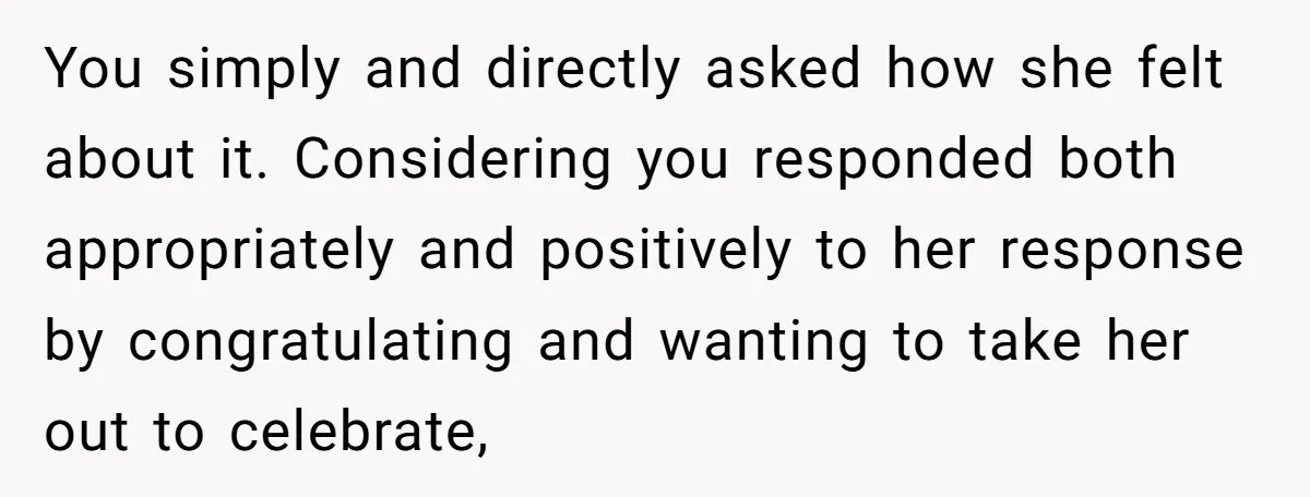 You simply and directly asked how she felt about it. Considering you responded both appropriately and positively to her response by congratulating and wanting to take her out to celebrate,