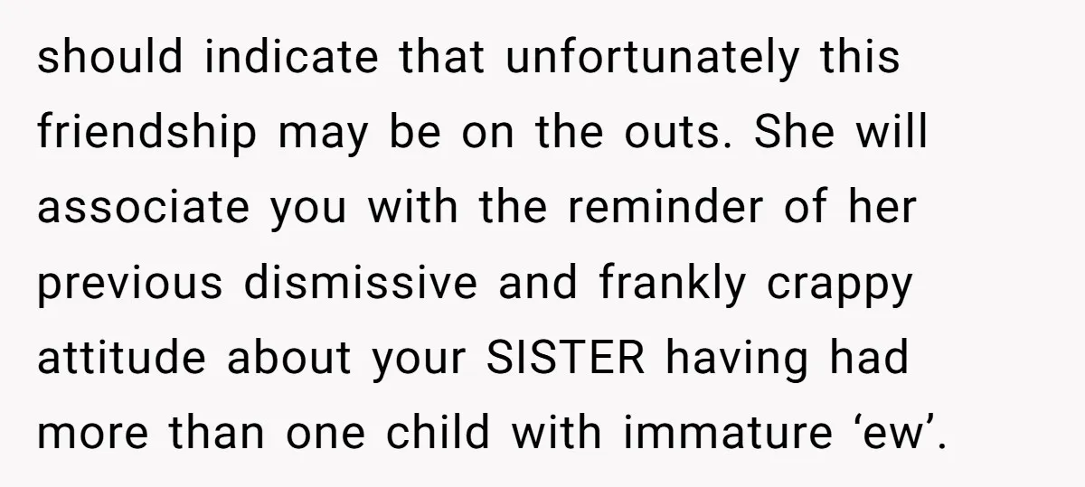 should indicate that unfortunately this friendship may be on the outs. She will associate you with the reminder of her previous dismissive and frankly crappy attitude about your SISTER having...
