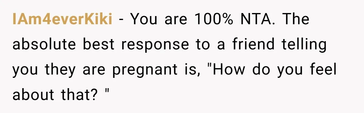 IAm4everKiki − You are 100% NTA. The absolute best response to a friend telling you they are pregnant is, "How do you feel about that? "