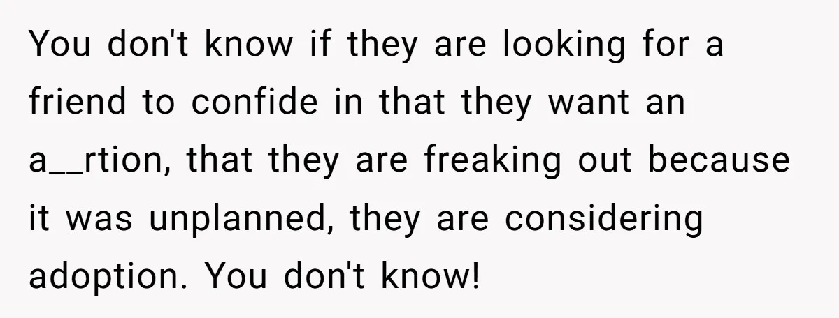 You don't know if they are looking for a friend to confide in that they want an a__rtion, that they are freaking out because it was unplanned, they are considering...