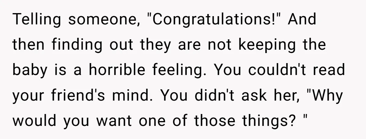 Telling someone, "Congratulations!" And then finding out they are not keeping the baby is a horrible feeling. You couldn't read your friend's mind. You didn't ask her, "Why would you...