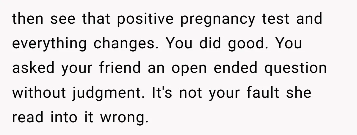 then see that positive pregnancy test and everything changes. You did good. You asked your friend an open ended question without judgment. It's not your fault she read into it...