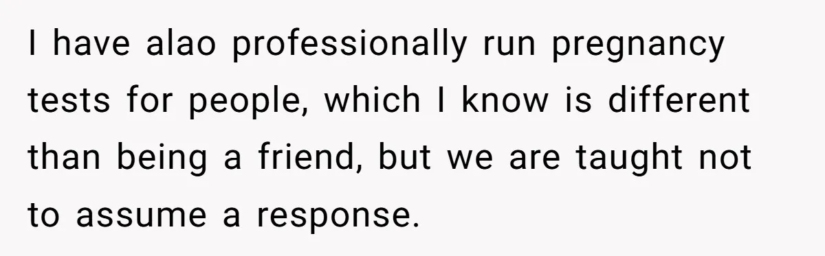 I have alao professionally run pregnancy tests for people, which I know is different than being a friend, but we are taught not to assume a response.