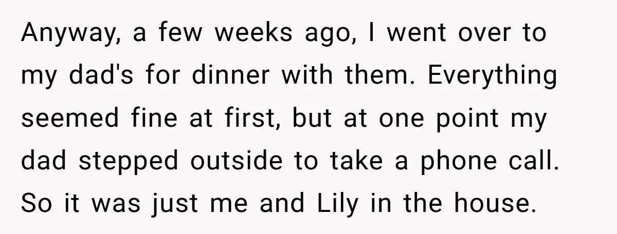 Anyway, a few weeks ago, I went over to my dad's for dinner with them. Everything seemed fine at first, but at one point my dad stepped outside to take...
