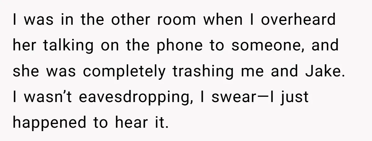 I was in the other room when I overheard her talking on the phone to someone, and she was completely trashing me and Jake. I wasn’t eavesdropping, I swear—I just...