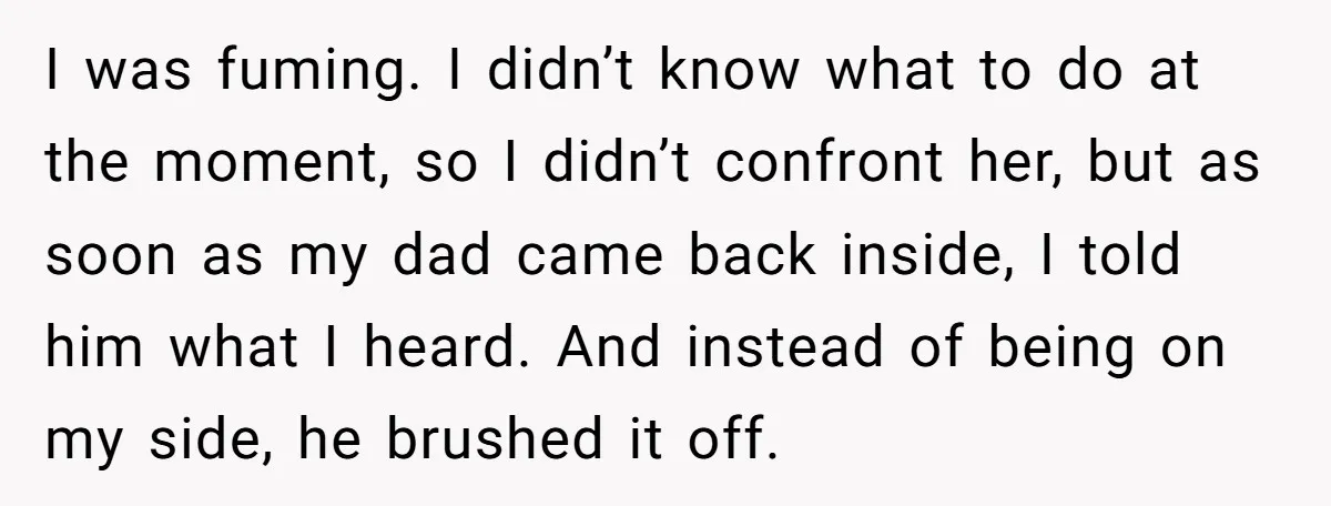 I was fuming. I didn’t know what to do at the moment, so I didn’t confront her, but as soon as my dad came back inside, I told him what...