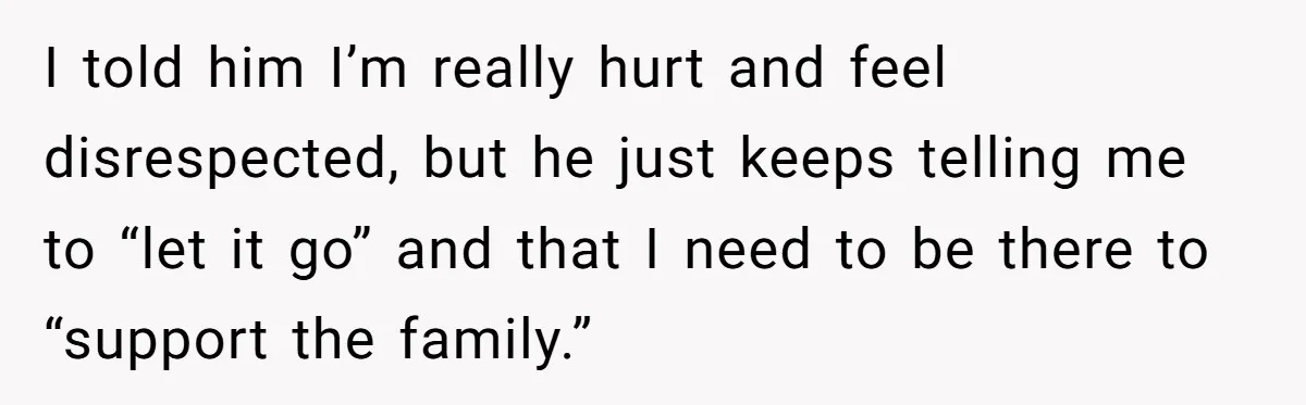 I told him I’m really hurt and feel disrespected, but he just keeps telling me to “let it go” and that I need to be there to “support the family.”