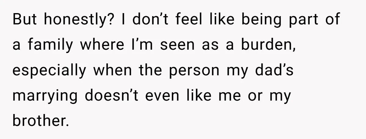 But honestly? I don’t feel like being part of a family where I’m seen as a burden, especially when the person my dad’s marrying doesn’t even like me or my...