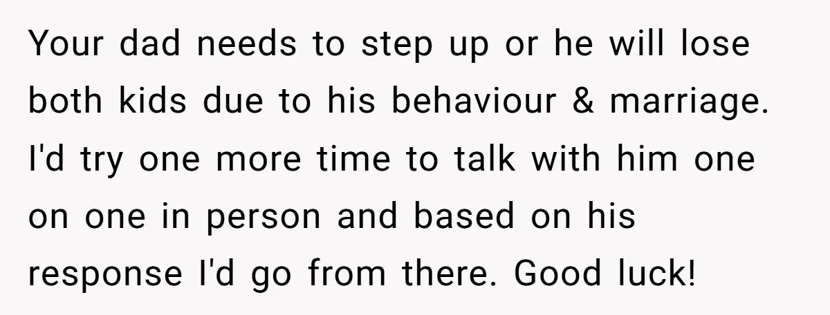 Your dad needs to step up or he will lose both kids due to his behaviour & marriage. I'd try one more time to talk with him one on one...