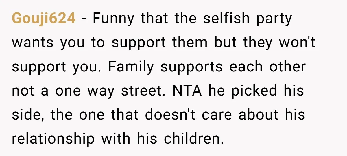Gouji624 − Funny that the selfish party wants you to support them but they won't support you. Family supports each other not a one way street. NTA he picked his...