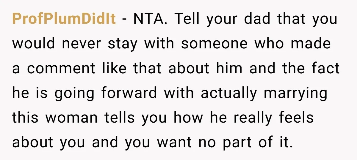 ProfPlumDidIt − NTA. Tell your dad that you would never stay with someone who made a comment like that about him and the fact he is going forward with actually...