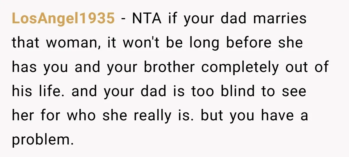 LosAngel1935 − NTA if your dad marries that woman, it won't be long before she has you and your brother completely out of his life. and your dad is too...