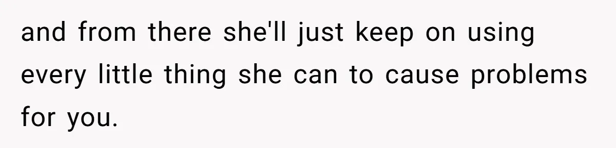 and from there she'll just keep on using every little thing she can to cause problems for you.