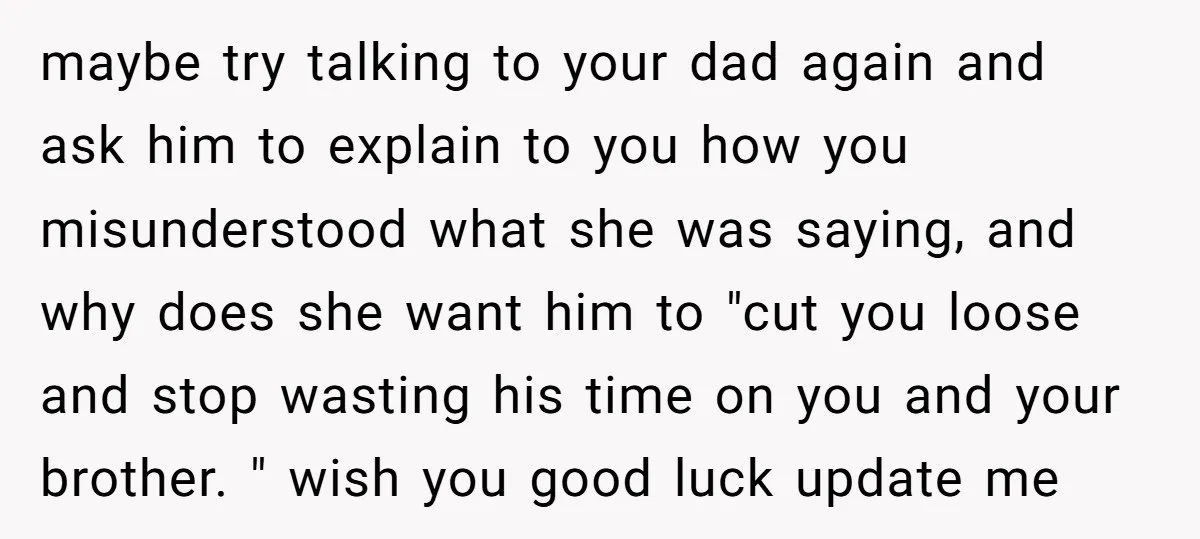 maybe try talking to your dad again and ask him to explain to you how you misunderstood what she was saying, and why does she want him to "cut you...