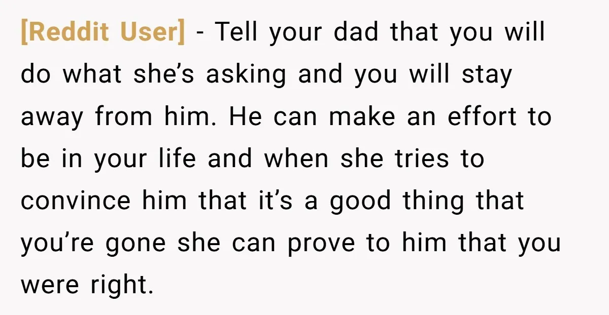[Reddit User] − Tell your dad that you will do what she’s asking and you will stay away from him. He can make an effort to be in your life...