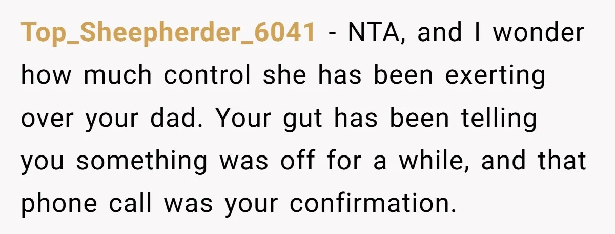 Top_Sheepherder_6041 − NTA, and I wonder how much control she has been exerting over your dad. Your gut has been telling you something was off for a while, and that...