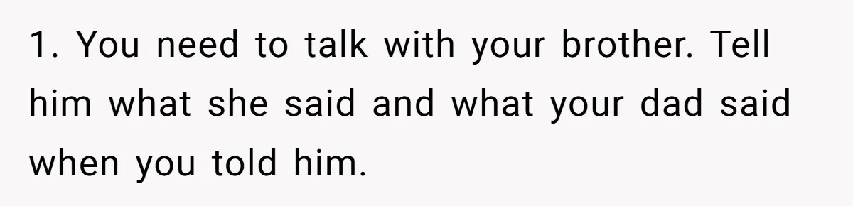 1. You need to talk with your brother. Tell him what she said and what your dad said when you told him.