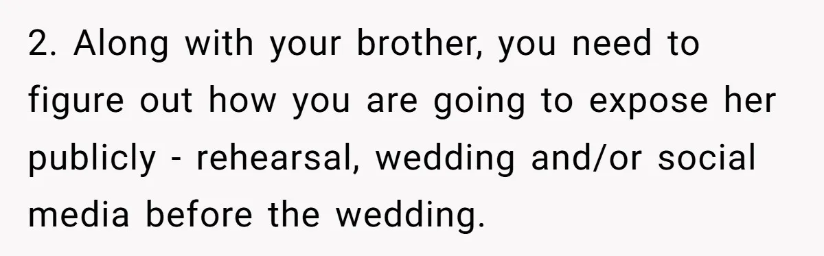 2. Along with your brother, you need to figure out how you are going to expose her publicly - rehearsal, wedding and/or social media before the wedding.