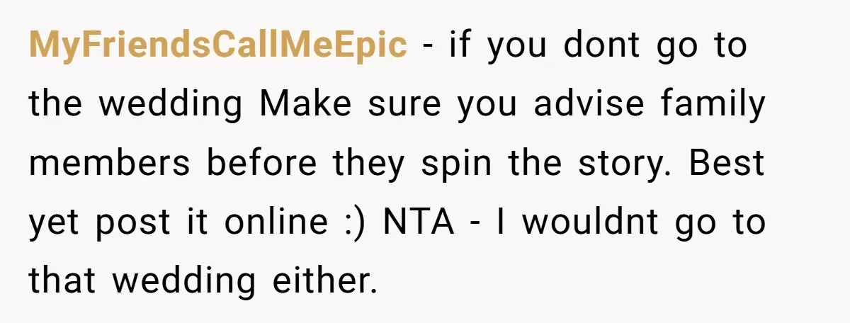 MyFriendsCallMeEpic − if you dont go to the wedding Make sure you advise family members before they spin the story. Best yet post it online :) NTA - I wouldnt...