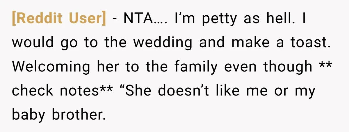 [Reddit User] − NTA…. I’m petty as hell. I would go to the wedding and make a toast. Welcoming her to the family even though ** check notes** “She doesn’t...