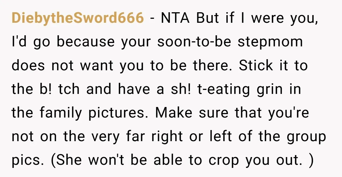 DiebytheSword666 − NTA But if I were you, I'd go because your soon-to-be stepmom does not want you to be there. Stick it to the b! tch and have a...
