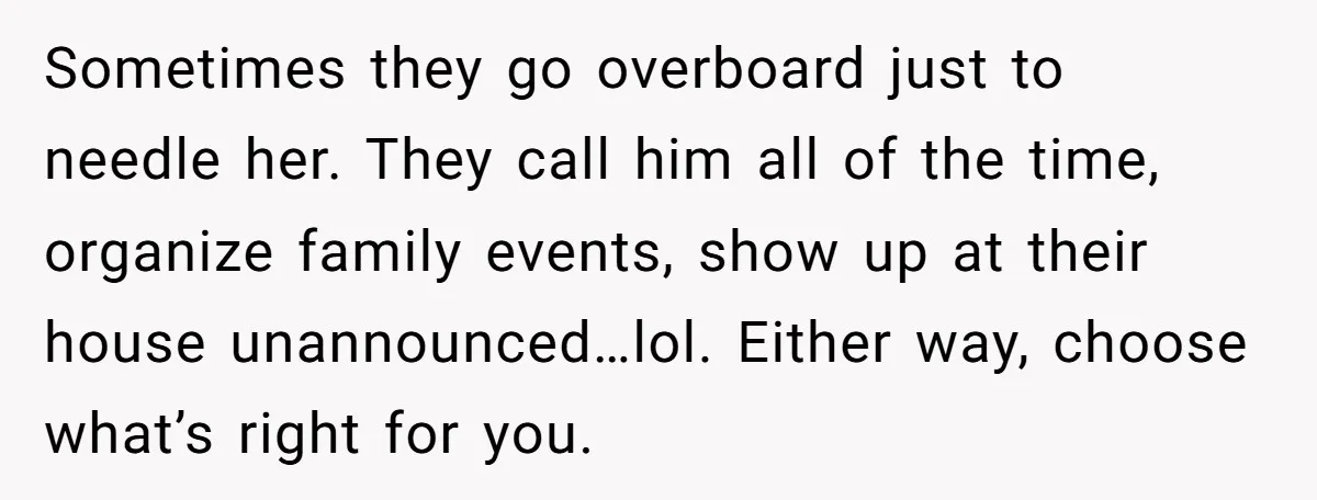 Sometimes they go overboard just to needle her. They call him all of the time, organize family events, show up at their house unannounced…lol. Either way, choose what’s right for...
