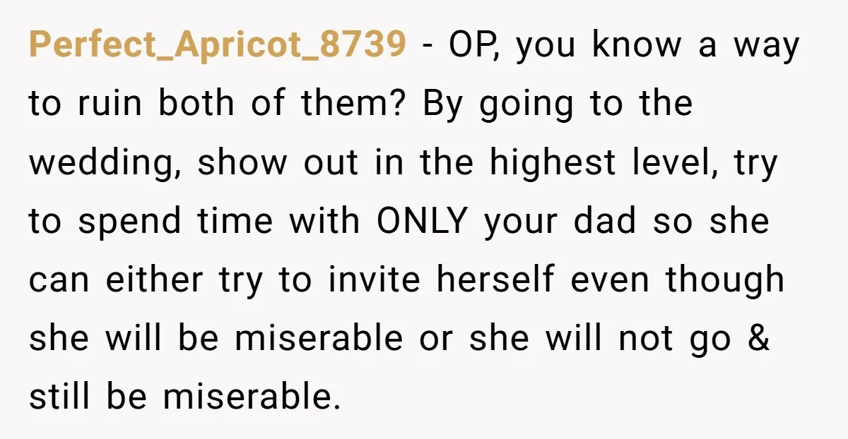 Perfect_Apricot_8739 − OP, you know a way to ruin both of them? By going to the wedding, show out in the highest level, try to spend time with ONLY your...