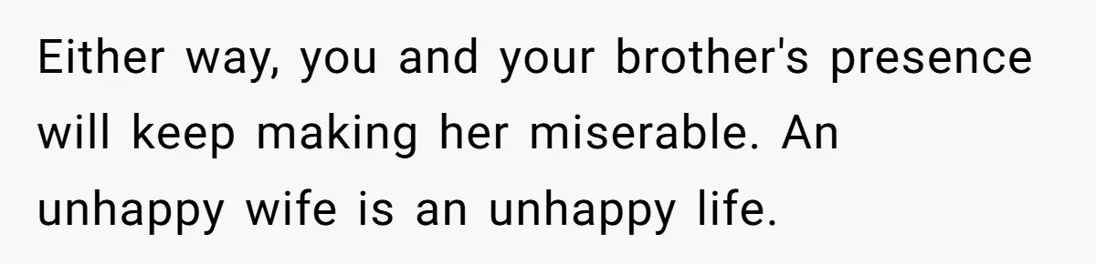 Either way, you and your brother's presence will keep making her miserable. An unhappy wife is an unhappy life.