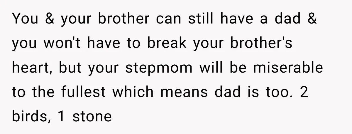 You & your brother can still have a dad & you won't have to break your brother's heart, but your stepmom will be miserable to the fullest which means dad...