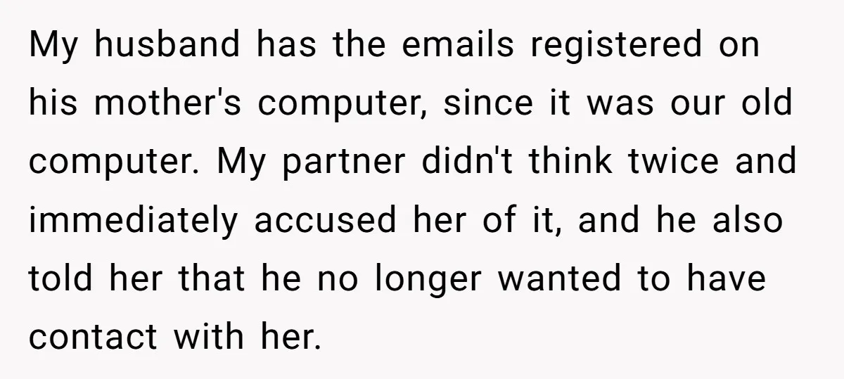 My husband has the emails registered on his mother's computer, since it was our old computer. My partner didn't think twice and immediately accused her of it, and he also...