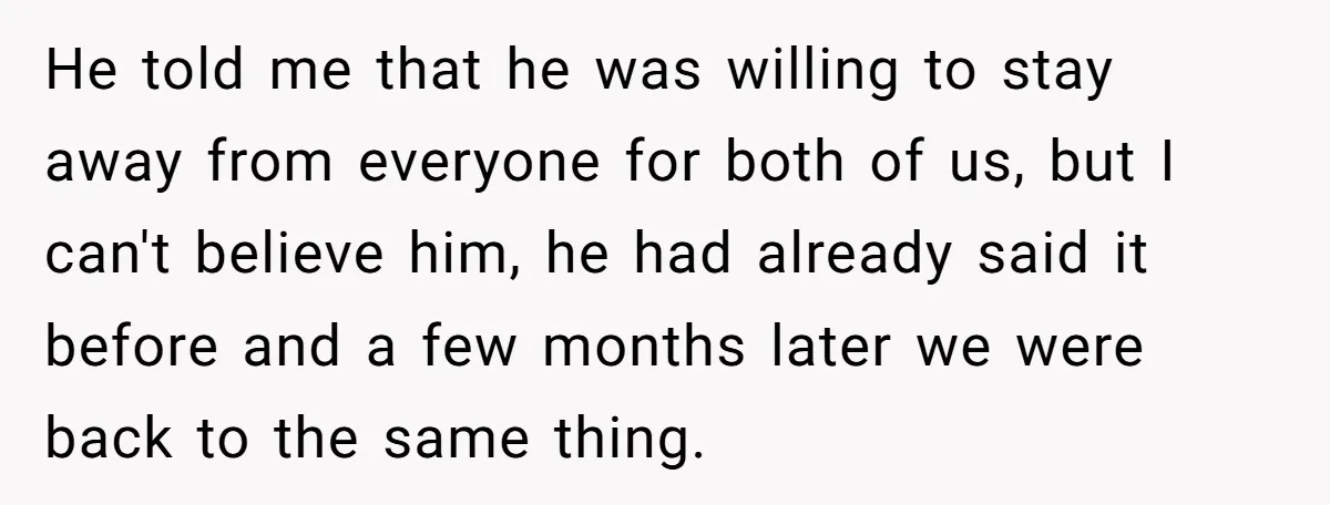 He told me that he was willing to stay away from everyone for both of us, but I can't believe him, he had already said it before and a few...