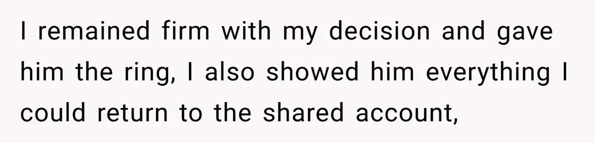 I remained firm with my decision and gave him the ring, I also showed him everything I could return to the shared account,