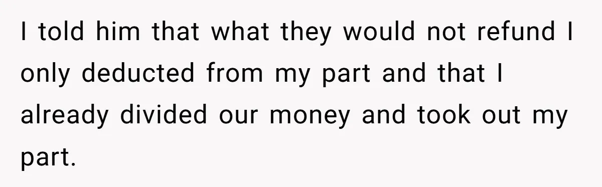 I told him that what they would not refund I only deducted from my part and that I already divided our money and took out my part.
