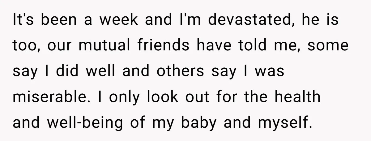 It's been a week and I'm devastated, he is too, our mutual friends have told me, some say I did well and others say I was miserable. I only look...